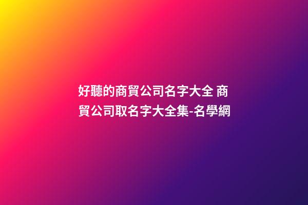 好聽的商貿公司名字大全 商貿公司取名字大全集-名學網-第1張-公司起名-玄機派